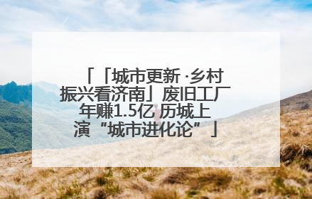 「城市更新 ·乡村振兴看济南」废旧工厂年赚1.5亿 历城上演“城市进化论”