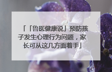「鲁医健康说」预防孩子发生心理行为问题，家长可从这几方面着手
