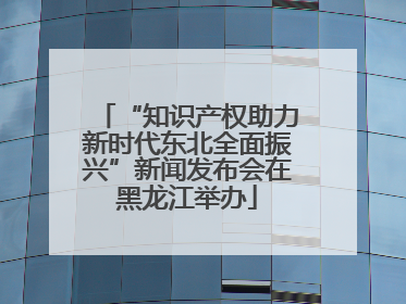 “知识产权助力新时代东北全面振兴”新闻发布会在黑龙江举办