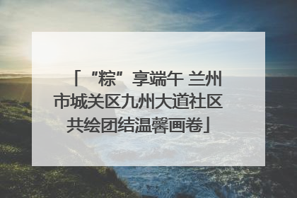 “粽”享端午 兰州市城关区九州大道社区共绘团结温馨画卷