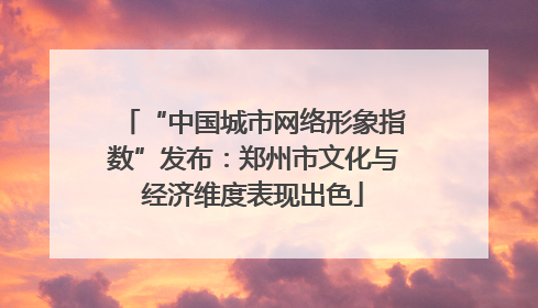 “中国城市网络形象指数”发布：郑州市文化与经济维度表现出色