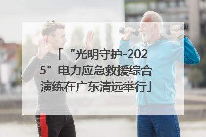 “光明守护-2025”电力应急救援综合演练在广东清远举行