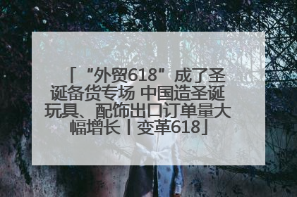 “外贸618”成了圣诞备货专场 中国造圣诞玩具、配饰出口订单量大幅增长丨变革618