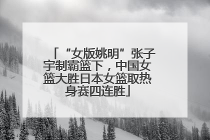 “女版姚明”张子宇制霸篮下，中国女篮大胜日本女篮取热身赛四连胜