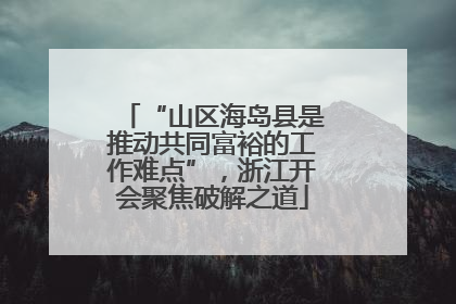 “山区海岛县是推动共同富裕的工作难点”，浙江开会聚焦破解之道