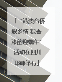 “港澳台侨叙乡情 粽香漆韵迎端午” 活动在四川邛崃举行