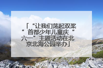 “让我们荡起双桨”首都少年儿童庆“六一”主题活动在北京北海公园举办