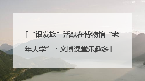 “银发族”活跃在博物馆“老年大学”：文博课堂乐趣多