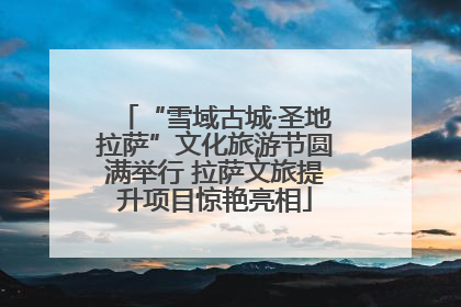 “雪域古城·圣地拉萨”文化旅游节圆满举行 拉萨文旅提升项目惊艳亮相