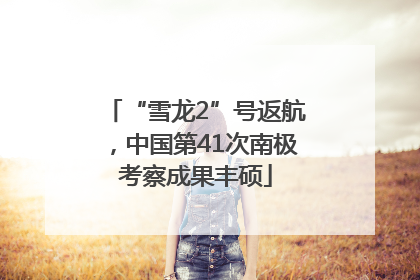 “雪龙2”号返航，中国第41次南极考察成果丰硕