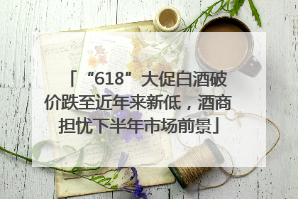 “618”大促白酒破价跌至近年来新低，酒商担忧下半年市场前景