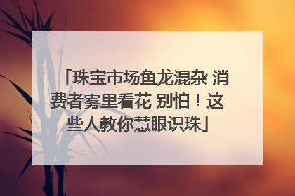 珠宝市场鱼龙混杂 消费者雾里看花 别怕！这些人教你慧眼识珠