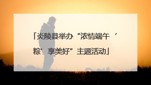 炎陵县举办“浓情端午‘粽’享美好”主题活动