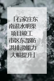 石家庄东南退水明渠项目竣工 市区东部防洪排涝能力大幅提升