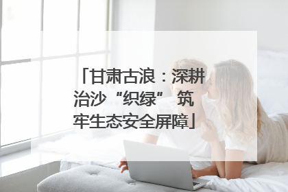 甘肃古浪：深耕治沙“织绿” 筑牢生态安全屏障