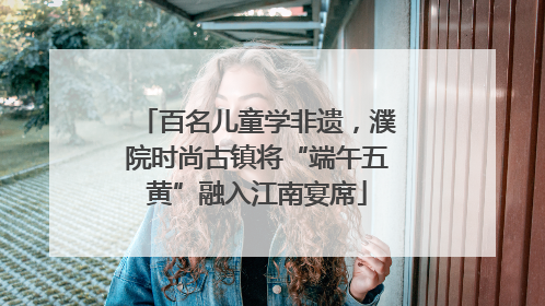 百名儿童学非遗，濮院时尚古镇将“端午五黄”融入江南宴席
