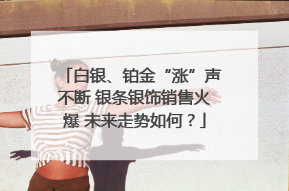 白银、铂金“涨”声不断 银条银饰销售火爆 未来走势如何？