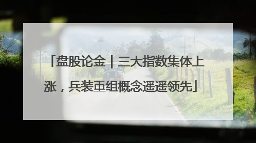 盘股论金｜三大指数集体上涨，兵装重组概念遥遥领先