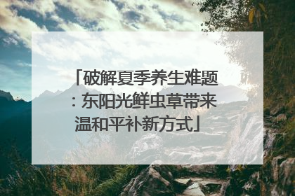 破解夏季养生难题：东阳光鲜虫草带来温和平补新方式