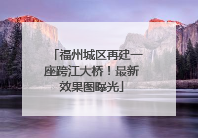福州城区再建一座跨江大桥！最新效果图曝光