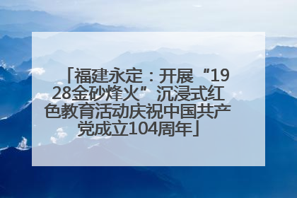 福建永定：开展“1928金砂烽火”沉浸式红色教育活动庆祝中国共产党成立104周年