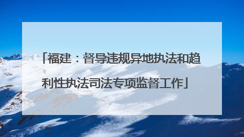 福建：督导违规异地执法和趋利性执法司法专项监督工作