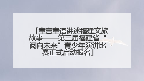 童言童语讲述福建文旅故事——第三届福建省“阅向未来”青少年演讲比赛正式启动报名