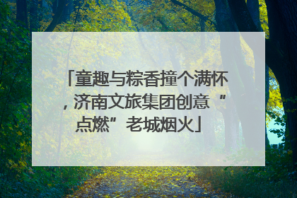 童趣与粽香撞个满怀，济南文旅集团创意“点燃”老城烟火