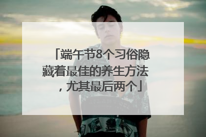 端午节8个习俗隐藏着最佳的养生方法，尤其最后两个
