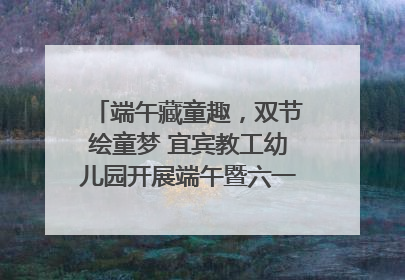 端午藏童趣，双节绘童梦 宜宾教工幼儿园开展端午暨六一亲子游园活动