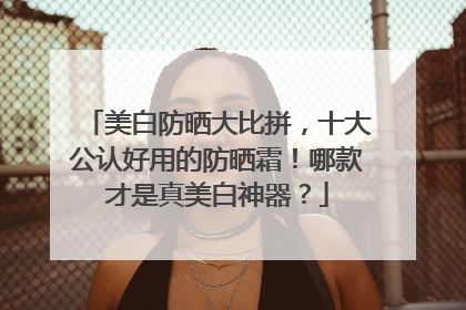 美白防晒大比拼，十大公认好用的防晒霜！哪款才是真美白神器？