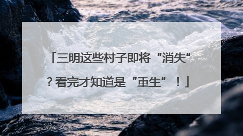 三明这些村子即将“消失”？看完才知道是“重生”！