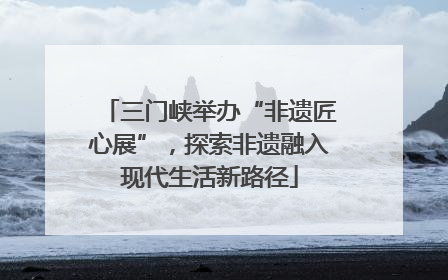 三门峡举办“非遗匠心展”，探索非遗融入现代生活新路径