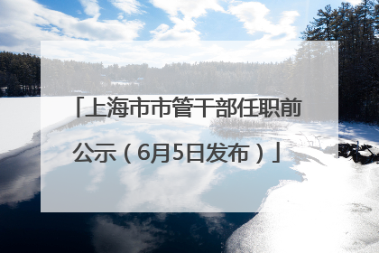 上海市市管干部任职前公示（6月5日发布）