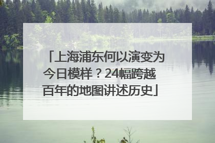 上海浦东何以演变为今日模样？24幅跨越百年的地图讲述历史