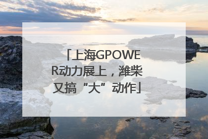 上海GPOWER动力展上，潍柴又搞“大”动作
