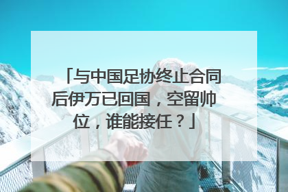 与中国足协终止合同后伊万已回国，空留帅位，谁能接任？