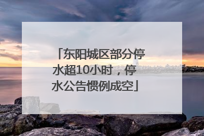 东阳城区部分停水超10小时，停水公告惯例成空