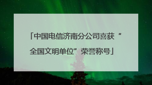 中国电信济南分公司喜获“全国文明单位”荣誉称号