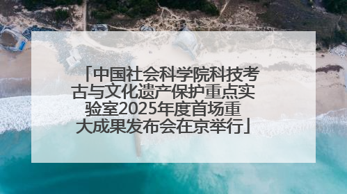 中国社会科学院科技考古与文化遗产保护重点实验室2025年度首场重大成果发布会在京举行