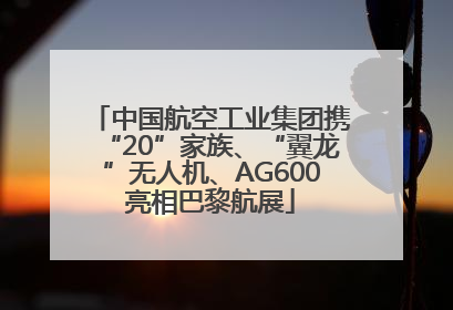 中国航空工业集团携“20”家族、“翼龙”无人机、AG600亮相巴黎航展