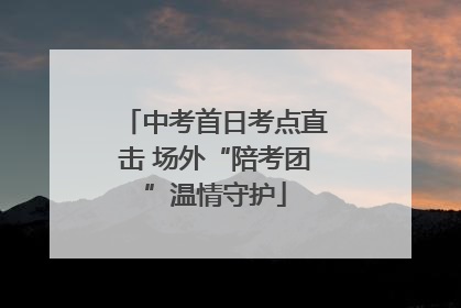 中考首日考点直击 场外“陪考团”温情守护