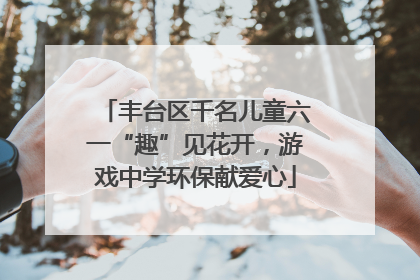 丰台区千名儿童六一“趣”见花开，游戏中学环保献爱心