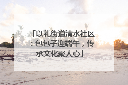 以礼街道清水社区：包包子迎端午，传承文化聚人心