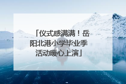 仪式感满满！岳阳北港小学毕业季活动暖心上演