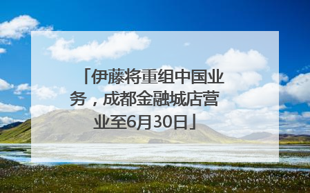 伊藤将重组中国业务，成都金融城店营业至6月30日