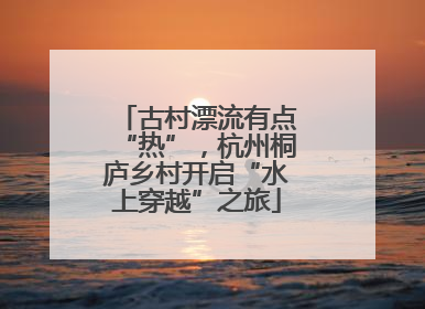古村漂流有点“热”，杭州桐庐乡村开启“水上穿越”之旅