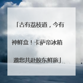 古有荔枝道，今有神鲜盒！卡萨帝冰箱邀您共赴胶东鲜旅