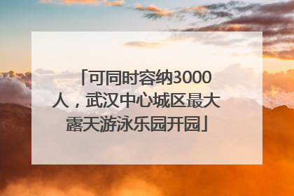 可同时容纳3000人，武汉中心城区最大露天游泳乐园开园