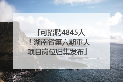 可招聘4845人！湖南省第六期重大项目岗位归集发布